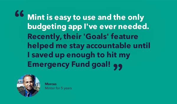 Marcus' minter story quote - Mint is easy to use and the only budgeting app I've ever needed. Recently, their 'Goals' feature helped me stay accountable until I saved up enough to hit my Emergency Fund goal!